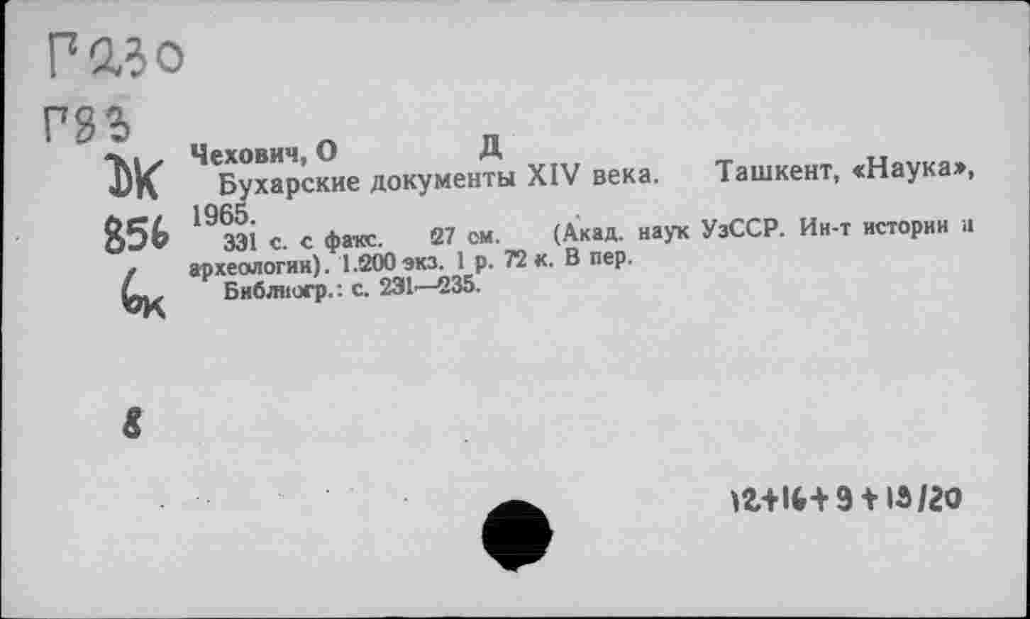 ﻿Р230 гаг
DK
Ч<Бухар’ские документы XIV века. Ташкент, «Наука», 19 ЗЭ1 с. с фате. 27 ом. (Акад, наук УзССР. Ин-т истории и археологии). 1.200экз. 1р. 72 к. В пер.
Библиогр.: с. 231-—235.
9 + IS/20